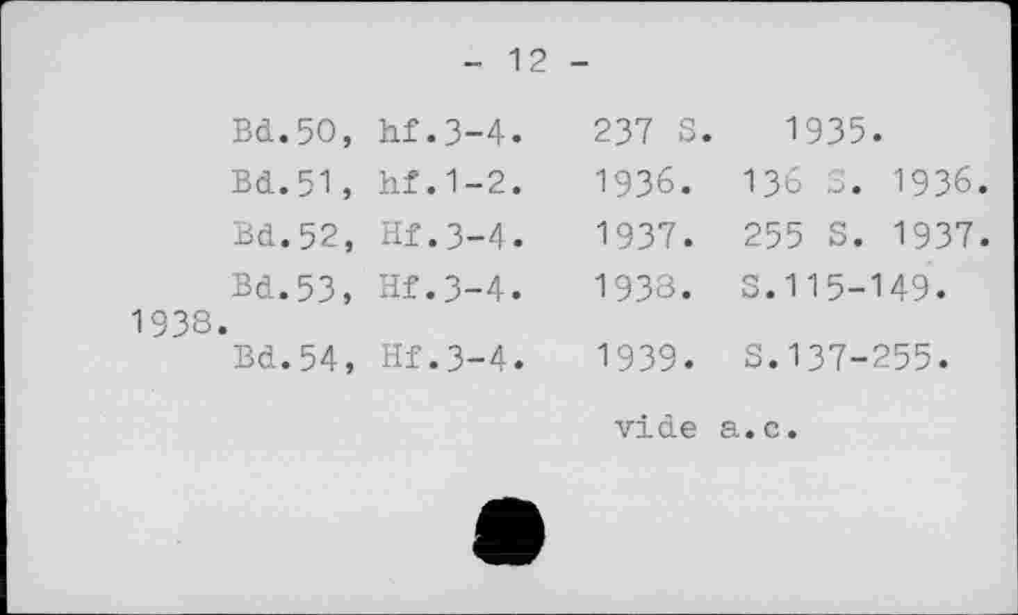 ﻿1938
- 12 -
Bd.50, hf.3-4.	237 S.	1935.
Bd.51, hf.1-2.	1936.	136 S. 1936.
Bd.52, Hf.3-4.	1937.	255 S. 1937.
Bd.53, Hf.3-4.	1933.	S.115-149.
Bd.54, Hf.3-4.	1939.	S.137-255.
vide а.с.